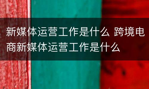 新媒体运营工作是什么 跨境电商新媒体运营工作是什么