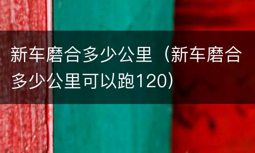 新车磨合多少公里（新车磨合多少公里可以跑120）