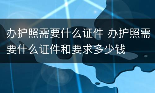 办护照需要什么证件 办护照需要什么证件和要求多少钱