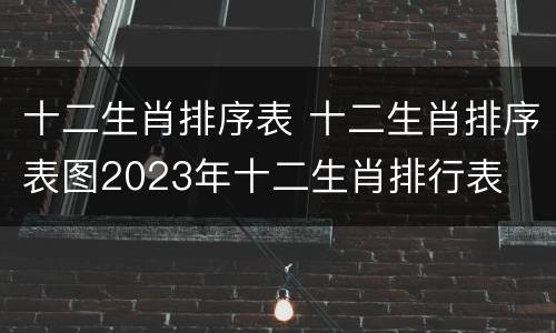 十二生肖排序表 十二生肖排序表图2023年十二生肖排行表