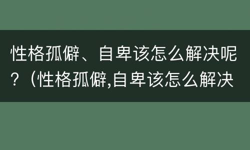 性格孤僻、自卑该怎么解决呢?（性格孤僻,自卑该怎么解决呢女生）