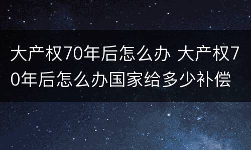 大产权70年后怎么办 大产权70年后怎么办国家给多少补偿