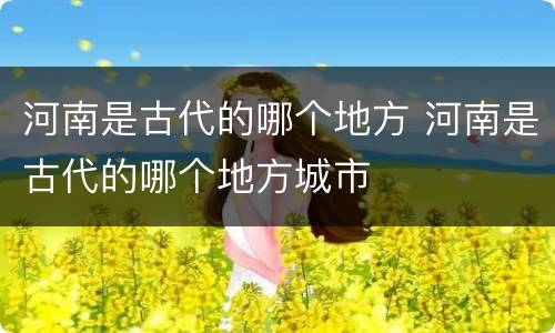 河南是古代的哪个地方 河南是古代的哪个地方城市