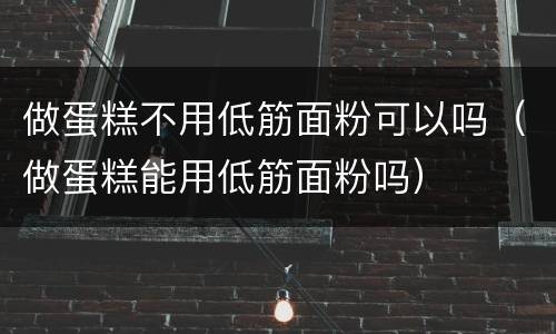 做蛋糕不用低筋面粉可以吗（做蛋糕能用低筋面粉吗）