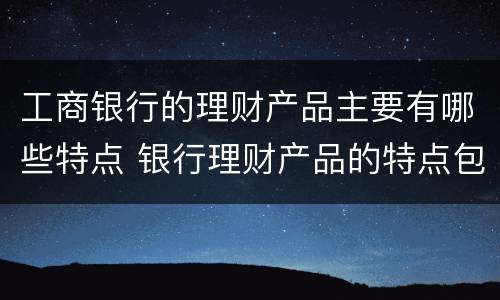 工商银行的理财产品主要有哪些特点 银行理财产品的特点包括