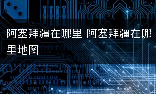 阿塞拜疆在哪里 阿塞拜疆在哪里地图