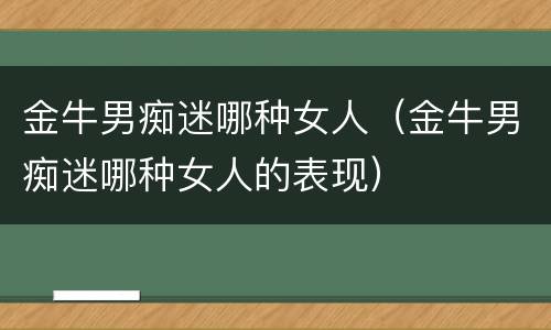 金牛男痴迷哪种女人（金牛男痴迷哪种女人的表现）