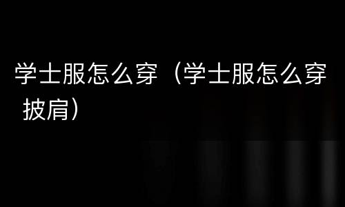 学士服怎么穿（学士服怎么穿 披肩）