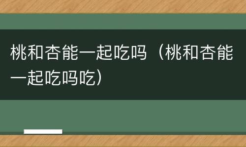 桃和杏能一起吃吗（桃和杏能一起吃吗吃）
