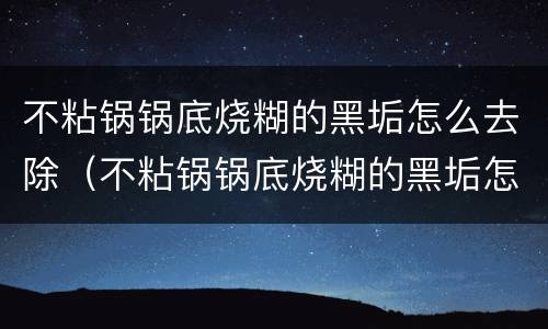 不粘锅锅底烧糊的黑垢怎么去除（不粘锅锅底烧糊的黑垢怎么去除土豆）