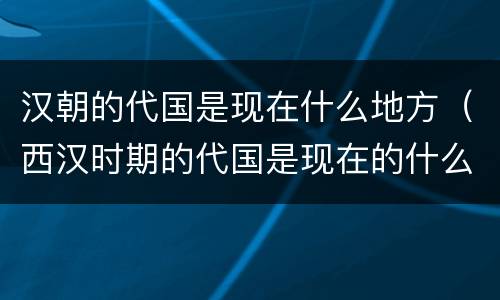 汉朝的代国是现在什么地方（西汉时期的代国是现在的什么地方）