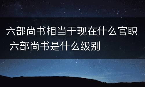 六部尚书相当于现在什么官职 六部尚书是什么级别