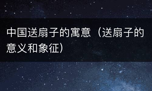 中国送扇子的寓意（送扇子的意义和象征）
