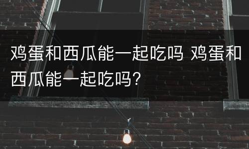 鸡蛋和西瓜能一起吃吗 鸡蛋和西瓜能一起吃吗?