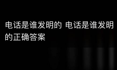 电话是谁发明的 电话是谁发明的正确答案