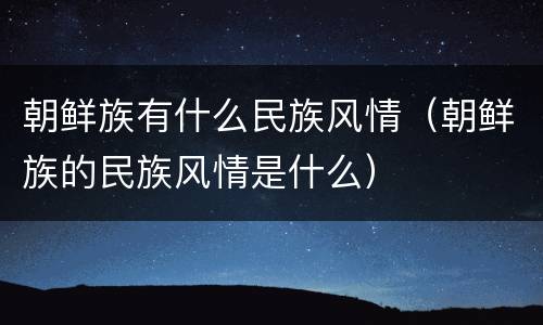 朝鲜族有什么民族风情（朝鲜族的民族风情是什么）