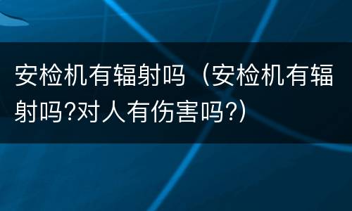 安检机有辐射吗（安检机有辐射吗?对人有伤害吗?）
