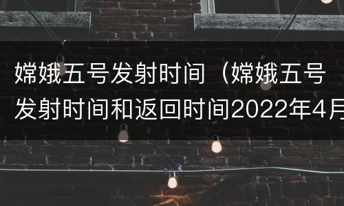 嫦娥五号发射时间（嫦娥五号发射时间和返回时间2022年4月5日）