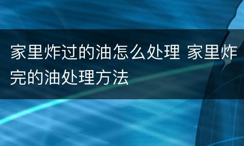 家里炸过的油怎么处理 家里炸完的油处理方法