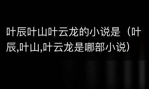 叶辰叶山叶云龙的小说是（叶辰,叶山,叶云龙是哪部小说）