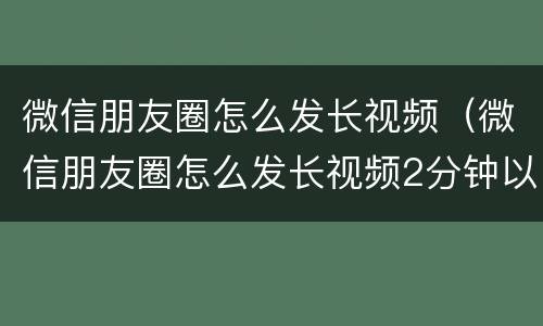 微信朋友圈怎么发长视频（微信朋友圈怎么发长视频2分钟以上的）