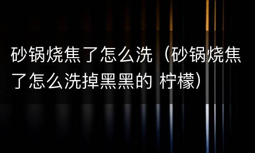 砂锅烧焦了怎么洗（砂锅烧焦了怎么洗掉黑黑的 柠檬）