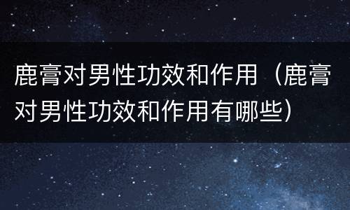 鹿膏对男性功效和作用（鹿膏对男性功效和作用有哪些）