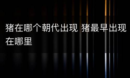 猪在哪个朝代出现 猪最早出现在哪里