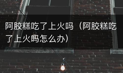 阿胶糕吃了上火吗（阿胶糕吃了上火吗怎么办）
