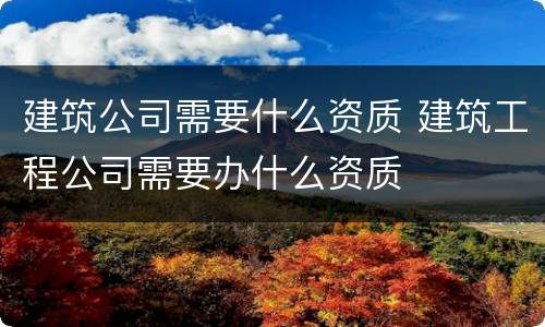 建筑公司需要什么资质 建筑工程公司需要办什么资质