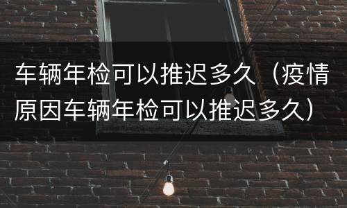 车辆年检可以推迟多久（疫情原因车辆年检可以推迟多久）