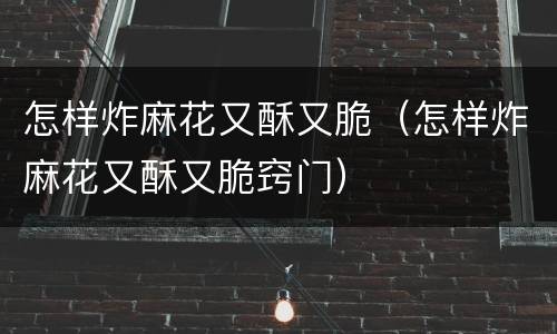 怎样炸麻花又酥又脆（怎样炸麻花又酥又脆窍门）