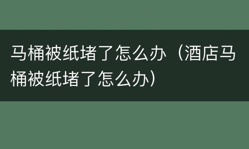 马桶被纸堵了怎么办（酒店马桶被纸堵了怎么办）