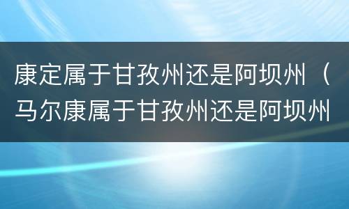 康定属于甘孜州还是阿坝州（马尔康属于甘孜州还是阿坝州）