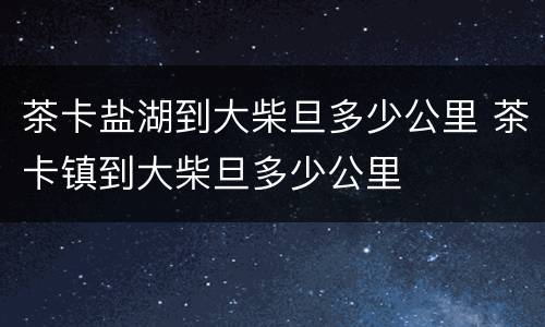 茶卡盐湖到大柴旦多少公里 茶卡镇到大柴旦多少公里