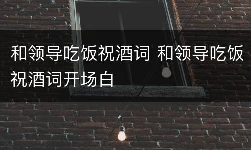 和领导吃饭祝酒词 和领导吃饭祝酒词开场白