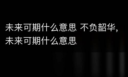 未来可期什么意思 不负韶华,未来可期什么意思
