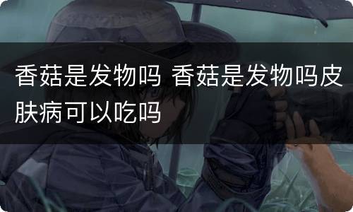 香菇是发物吗 香菇是发物吗皮肤病可以吃吗