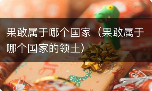 果敢属于哪个国家（果敢属于哪个国家的领土）