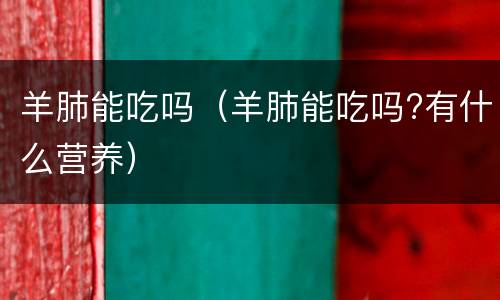 羊肺能吃吗（羊肺能吃吗?有什么营养）