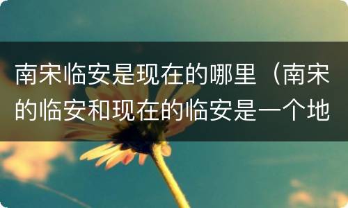 南宋临安是现在的哪里（南宋的临安和现在的临安是一个地方吗）