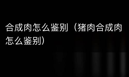 合成肉怎么鉴别（猪肉合成肉怎么鉴别）