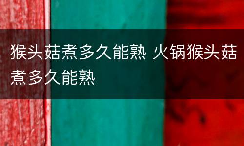 猴头菇煮多久能熟 火锅猴头菇煮多久能熟