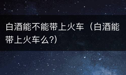 白酒能不能带上火车（白酒能带上火车么?）