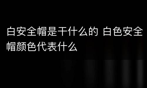 白安全帽是干什么的 白色安全帽颜色代表什么