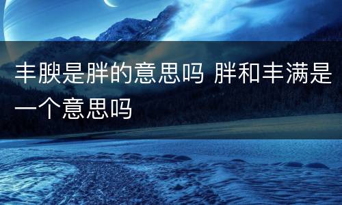 丰腴是胖的意思吗 胖和丰满是一个意思吗