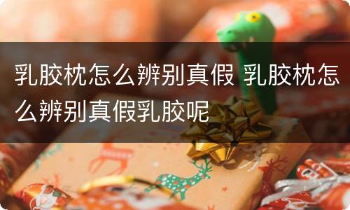 乳胶枕怎么辨别真假 乳胶枕怎么辨别真假乳胶呢