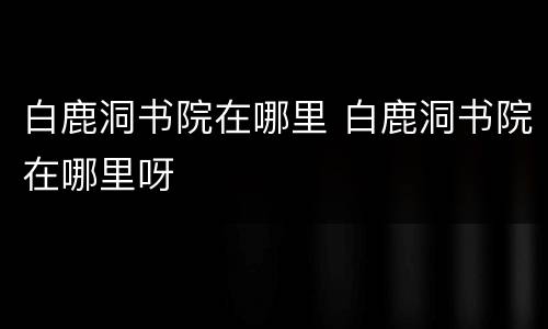 白鹿洞书院在哪里 白鹿洞书院在哪里呀