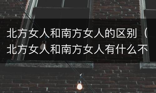 北方女人和南方女人的区别（北方女人和南方女人有什么不同）