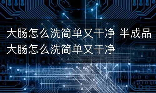 大肠怎么洗简单又干净 半成品大肠怎么洗简单又干净